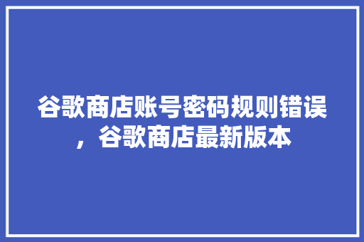 谷歌商店账号密码规则错误，谷歌商店最新版本