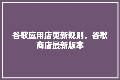 谷歌应用店更新规则，谷歌商店最新版本