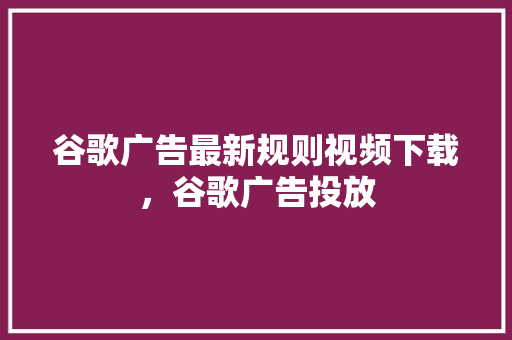 谷歌广告最新规则视频下载，谷歌广告投放 SEO关键词