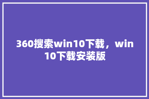 360搜索win10下载，win10下载安装版