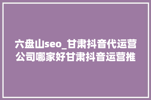 六盘山seo_甘肃抖音代运营公司哪家好甘肃抖音运营推广公司排名