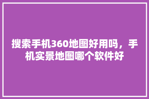 搜索手机360地图好用吗，手机实景地图哪个软件好 百度SEO