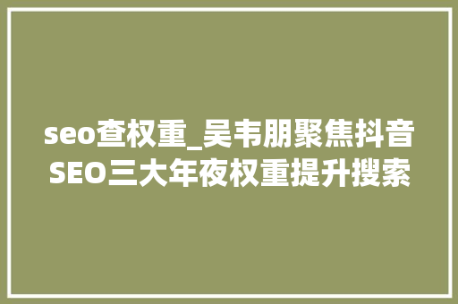 seo查权重_吴韦朋聚焦抖音SEO三大年夜权重提升搜索排名 seo查权重_吴韦朋聚焦抖音SEO三大年夜权重提升搜索排名 搜狗SEO