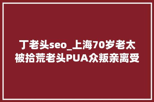 丁老头seo_上海70岁老太被拾荒老头PUA众叛亲离受愚82万他说找了我18年下辈子也是夫妻 丁老头seo_上海70岁老太被拾荒老头PUA众叛亲离受愚82万他说找了我18年下辈子也是夫妻 SEO关键词