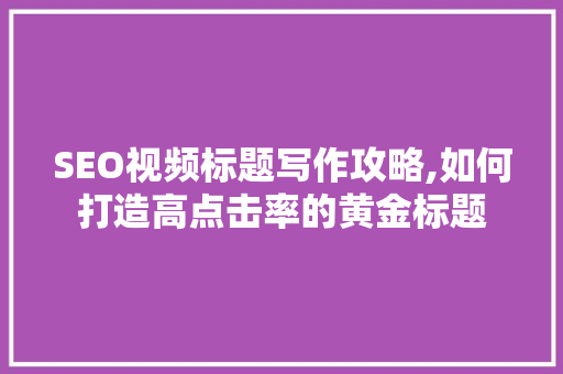 SEO视频标题写作攻略,如何打造高点击率的黄金标题 神马SEO