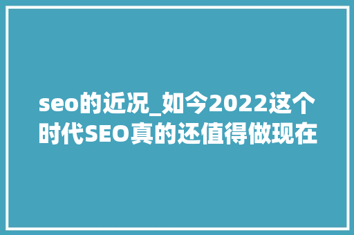 seo的近况_如今2022这个时代SEO真的还值得做现在还有人在做seo吗