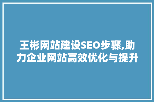 王彬网站建设SEO步骤,助力企业网站高效优化与提升 SEO关键词 王彬网站建设SEO步骤,助力企业网站高效优化与提升 SEO关键词