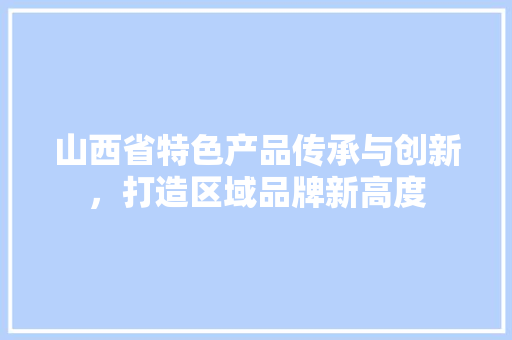 山西省特色产品传承与创新，打造区域品牌新高度