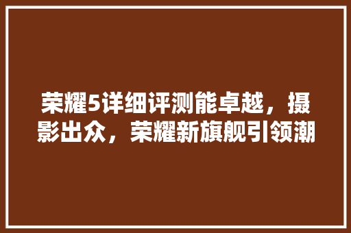 荣耀5详细评测能卓越，摄影出众，荣耀新旗舰引领潮流