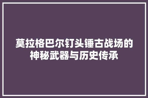 莫拉格巴尔钉头锤古战场的神秘武器与历史传承 神马SEO