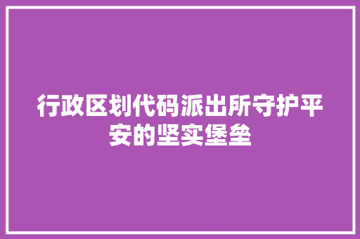 行政区划代码派出所守护平安的坚实堡垒 神马SEO