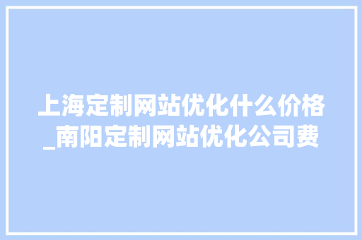 上海定制网站优化什么价格_南阳定制网站优化公司费用。 上海定制网站优化什么价格_南阳定制网站优化公司费用。 神马SEO