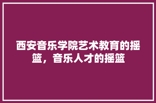 西安音乐学院艺术教育的摇篮，音乐人才的摇篮