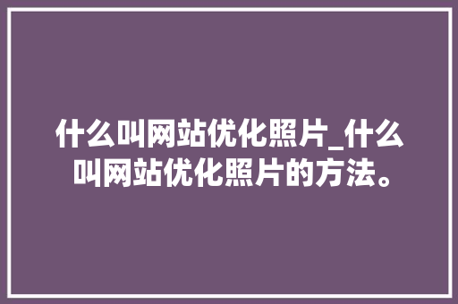 什么叫网站优化照片_什么叫网站优化照片的方法。 什么叫网站优化照片_什么叫网站优化照片的方法。 SEO关键词
