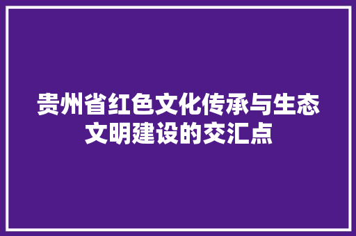 贵州省红色文化传承与生态文明建设的交汇点