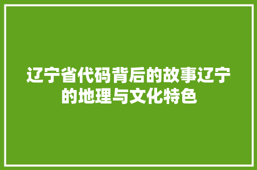 辽宁省代码背后的故事辽宁的地理与文化特色