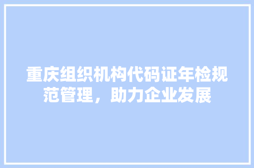 重庆组织机构代码证年检规范管理，助力企业发展