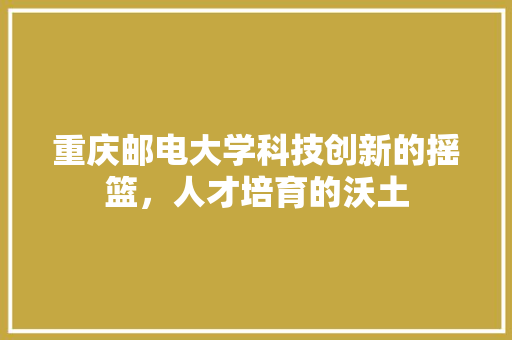 重庆邮电大学科技创新的摇篮，人才培育的沃土