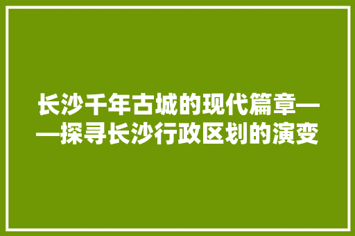 长沙千年古城的现代篇章——探寻长沙行政区划的演变与特色 百度SEO