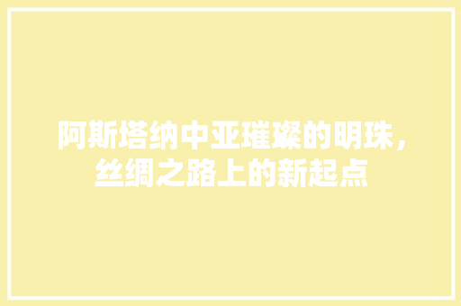 阿斯塔纳中亚璀璨的明珠，丝绸之路上的新起点 百度SEO