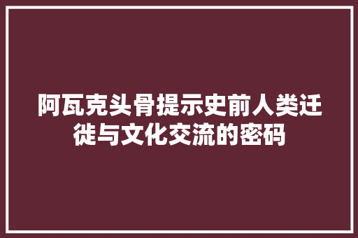 阿瓦克头骨提示史前人类迁徙与文化交流的密码 百度SEO