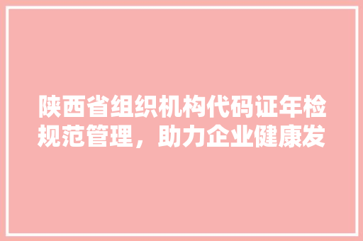 陕西省组织机构代码证年检规范管理,助力企业健康发展 网站建设公司 陕西省组织机构代码证年检规范管理,助力企业健康发展 网站建设公司