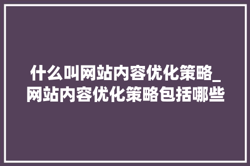 什么叫网站内容优化策略_网站内容优化策略包括哪些?。 什么叫网站内容优化策略_网站内容优化策略包括哪些?。 必应SEO