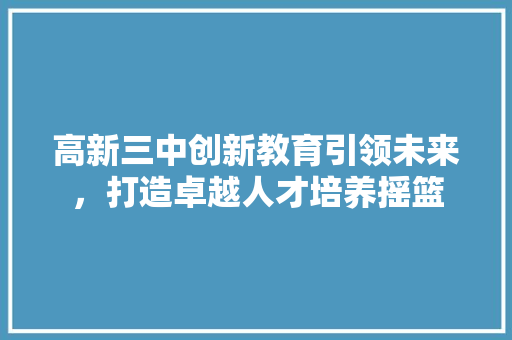 高新三中创新教育引领未来，打造卓越人才培养摇篮