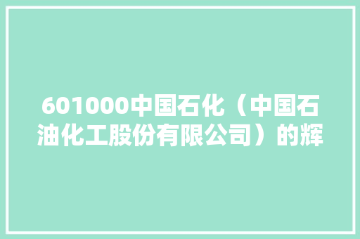 601000中国石化（中国石油化工股份有限公司）的辉煌历程与未来展望