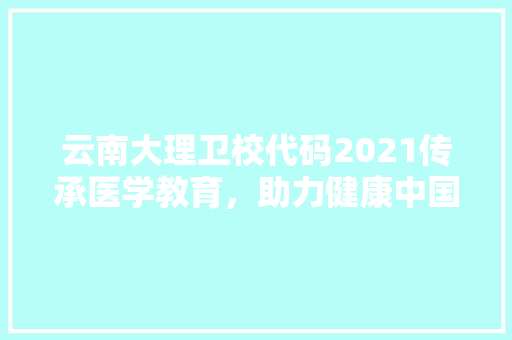 云南大理卫校代码2021传承医学教育，助力健康中国