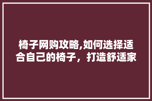 椅子网购攻略,如何选择适合自己的椅子，打造舒适家居环境