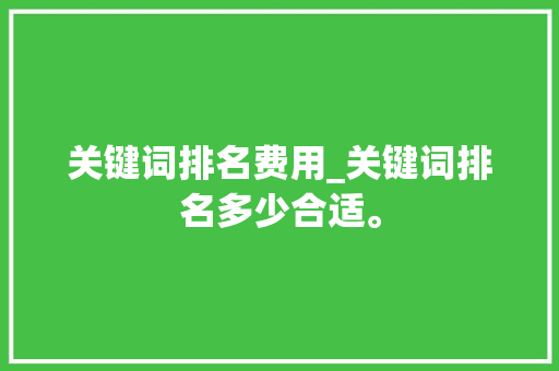 关键词排名费用_关键词排名多少合适。 关键词排名费用_关键词排名多少合适。 SEO关键词