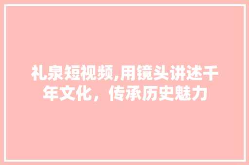 礼泉短视频,用镜头讲述千年文化，传承历史魅力 搜狗SEO