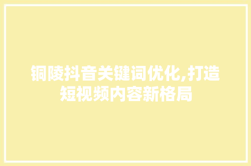 铜陵抖音关键词优化,打造短视频内容新格局 网站建设公司