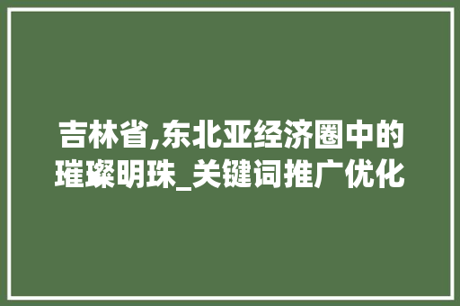 吉林省,东北亚经济圈中的璀璨明珠_关键词推广优化助力区域发展