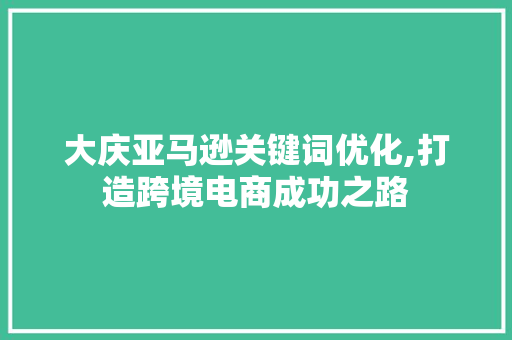 大庆亚马逊关键词优化,打造跨境电商成功之路 百度SEO