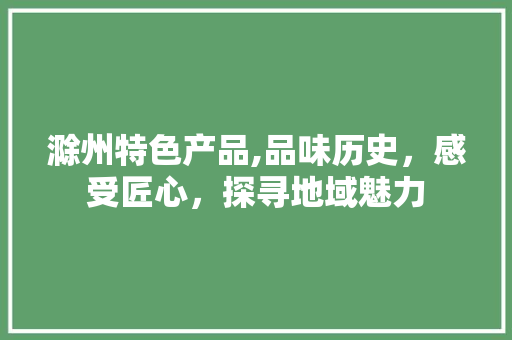 滁州特色产品,品味历史，感受匠心，探寻地域魅力
