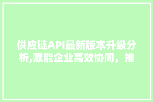 供应链API最新版本升级分析,赋能企业高效协同，推动行业转型升级