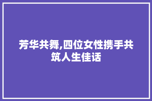芳华共舞,四位女性携手共筑人生佳话 神马SEO