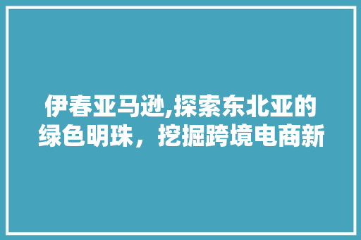 伊春亚马逊,探索东北亚的绿色明珠,挖掘跨境电商新机遇 SEO关键词 伊春亚马逊,探索东北亚的绿色明珠,挖掘跨境电商新机遇 SEO关键词