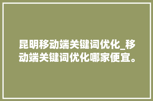昆明移动端关键词优化_移动端关键词优化哪家便宜。 昆明移动端关键词优化_移动端关键词优化哪家便宜。 SEO关键词
