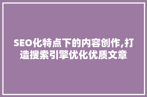 SEO化特点下的内容创作,打造搜索引擎优化优质文章