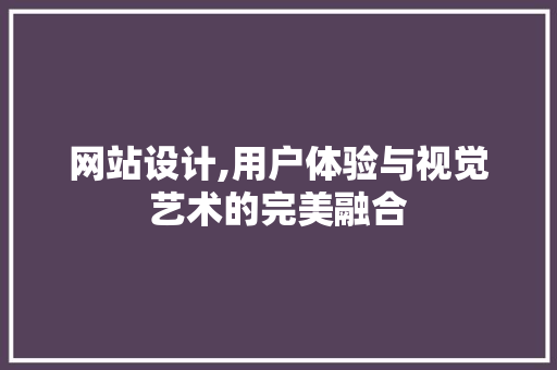 网站设计,用户体验与视觉艺术的完美融合