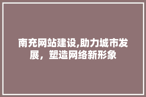 南充网站建设,助力城市发展，塑造网络新形象