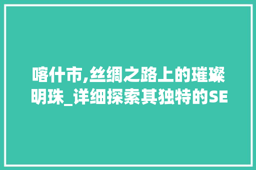喀什市,丝绸之路上的璀璨明珠_详细探索其独特的SEO步骤 百度SEO