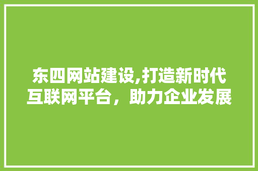 东四网站建设,打造新时代互联网平台，助力企业发展新篇章