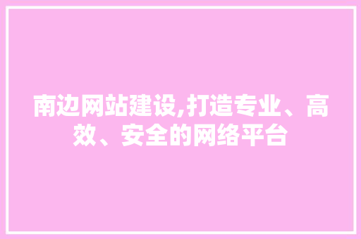 南边网站建设,打造专业、高效、安全的网络平台 必应SEO