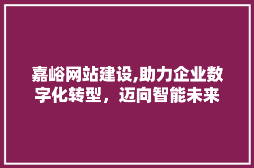 嘉峪网站建设,助力企业数字化转型，迈向智能未来