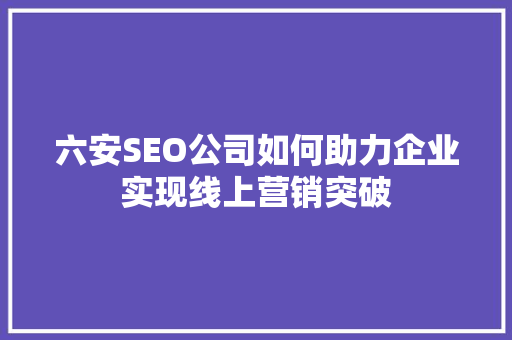 六安SEO公司如何助力企业实现线上营销突破