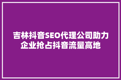 吉林抖音SEO代理公司助力企业抢占抖音流量高地